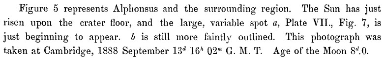 Page 111 of [Pickering & Pickering (1895)][iap]. “Figure 5 represents Alphonsus
and the surrounding region. The Sun has just risen upon the crater floor, and the
large, variable spot *a*, Plate VII., Fig. 7, is just beginning to appear. *b*
is still more faintly outlined. This photograph was taken at Cambridge, 1888
September 13d 16h 02m G. M. T. Age of the Moon 8d.0.”

[iap]: https://ui.adsabs.harvard.edu/abs/1895AnHar..32....1P/abstract